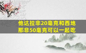 他达拉非20毫克和西地那非50毫克可以一起吃