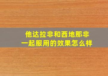 他达拉非和西地那非一起服用的效果怎么样