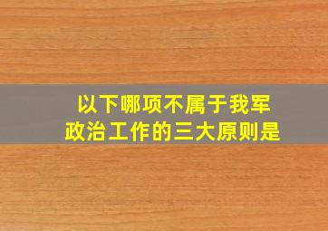 以下哪项不属于我军政治工作的三大原则是