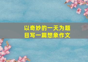 以奇妙的一天为题目写一篇想象作文