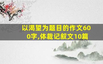 以渴望为题目的作文600字,体裁记叙文10篇