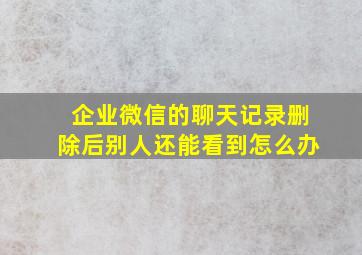 企业微信的聊天记录删除后别人还能看到怎么办