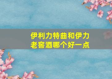 伊利力特曲和伊力老窖酒哪个好一点