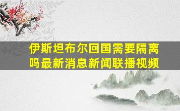 伊斯坦布尔回国需要隔离吗最新消息新闻联播视频