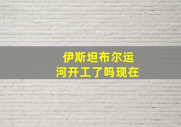 伊斯坦布尔运河开工了吗现在