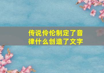 传说伶伦制定了音律什么创造了文字