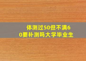 体测过50但不满60要补测吗大学毕业生