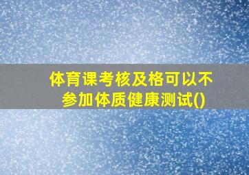 体育课考核及格可以不参加体质健康测试()