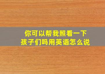 你可以帮我照看一下孩子们吗用英语怎么说