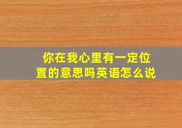 你在我心里有一定位置的意思吗英语怎么说