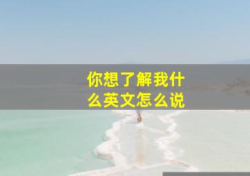 你想了解我什么英文怎么说