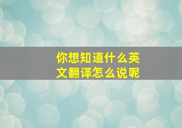 你想知道什么英文翻译怎么说呢