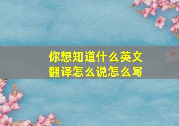 你想知道什么英文翻译怎么说怎么写