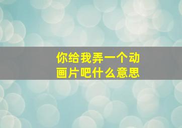 你给我弄一个动画片吧什么意思