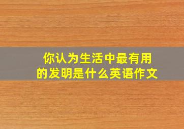 你认为生活中最有用的发明是什么英语作文