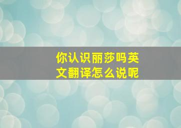 你认识丽莎吗英文翻译怎么说呢