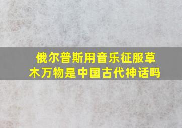 俄尔普斯用音乐征服草木万物是中国古代神话吗