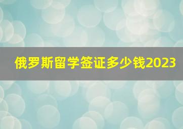 俄罗斯留学签证多少钱2023