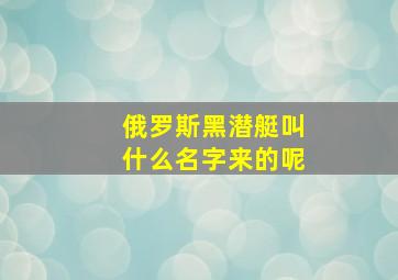 俄罗斯黑潜艇叫什么名字来的呢