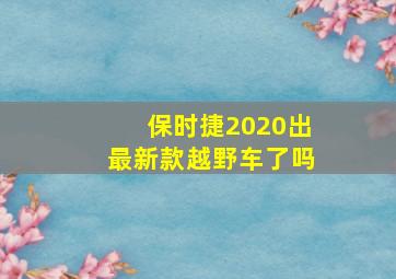 保时捷2020出最新款越野车了吗