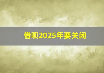 借呗2025年要关闭