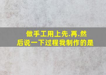 做手工用上先.再.然后说一下过程我制作的是