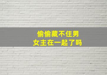 偷偷藏不住男女主在一起了吗