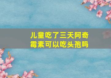 儿童吃了三天阿奇霉素可以吃头孢吗