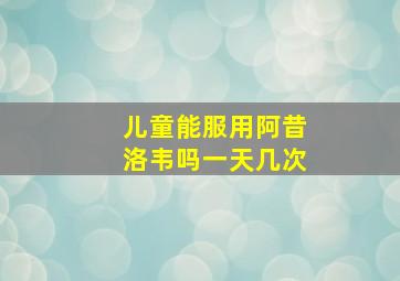 儿童能服用阿昔洛韦吗一天几次