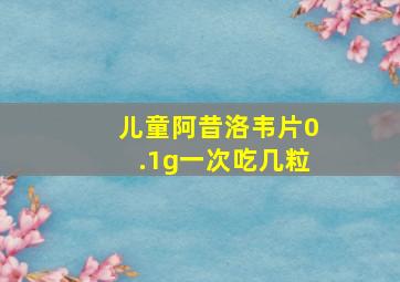 儿童阿昔洛韦片0.1g一次吃几粒