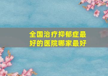 全国治疗抑郁症最好的医院哪家最好