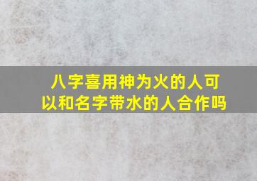 八字喜用神为火的人可以和名字带水的人合作吗