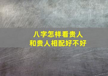 八字怎样看贵人和贵人相配好不好