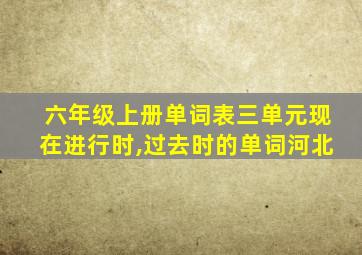 六年级上册单词表三单元现在进行时,过去时的单词河北