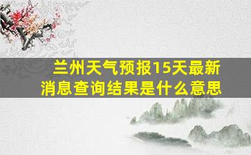 兰州天气预报15天最新消息查询结果是什么意思