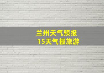 兰州天气预报15天气报旅游