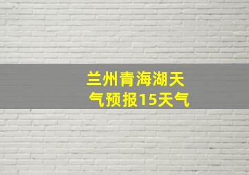 兰州青海湖天气预报15天气