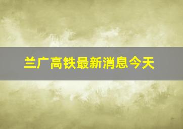 兰广高铁最新消息今天