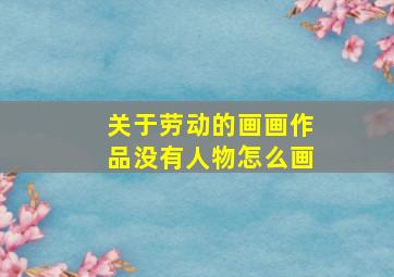 关于劳动的画画作品没有人物怎么画