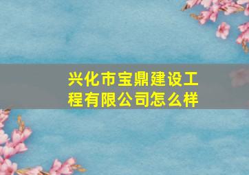 兴化市宝鼎建设工程有限公司怎么样