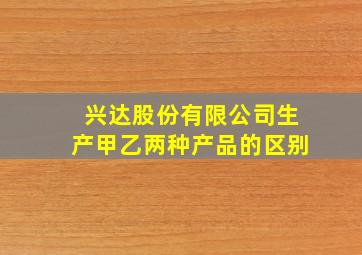 兴达股份有限公司生产甲乙两种产品的区别