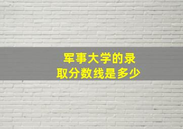 军事大学的录取分数线是多少