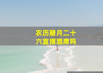 农历腊月二十六宜摆酒席吗