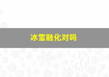 冰雪融化对吗