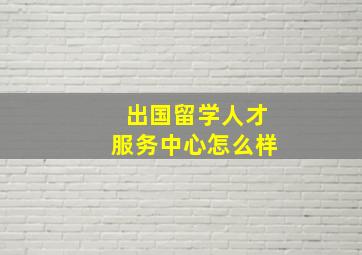 出国留学人才服务中心怎么样