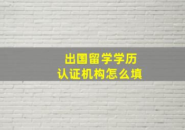 出国留学学历认证机构怎么填