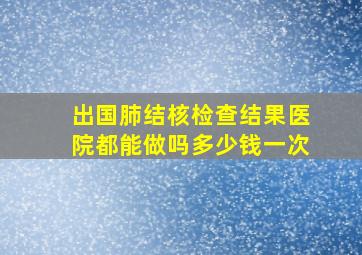 出国肺结核检查结果医院都能做吗多少钱一次