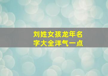 刘姓女孩龙年名字大全洋气一点