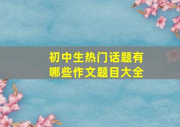 初中生热门话题有哪些作文题目大全