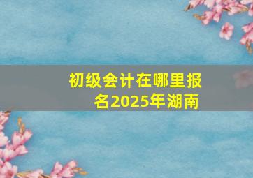 初级会计在哪里报名2025年湖南